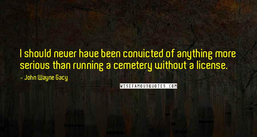 John Wayne Gacy Quotes: I should never have been convicted of anything more serious than running a cemetery without a license.
