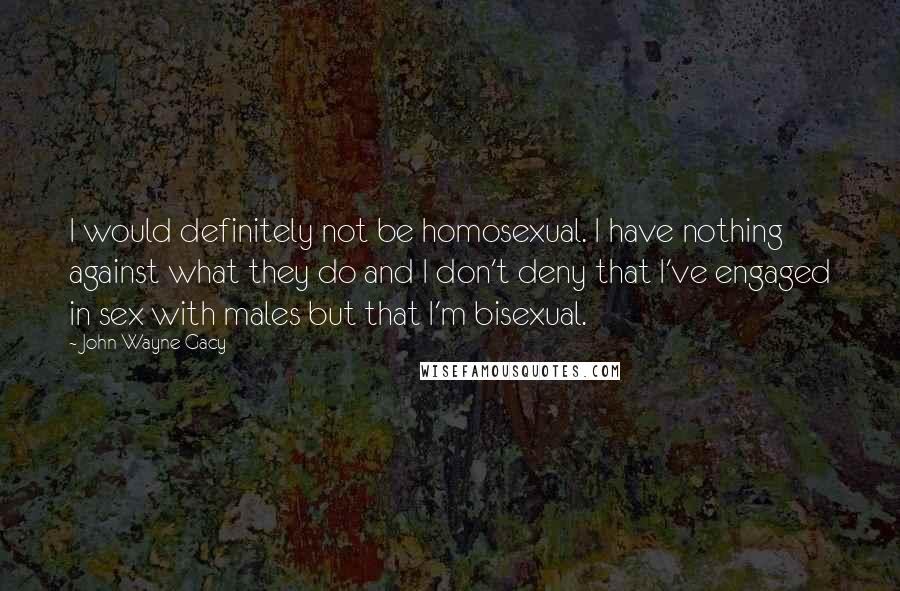 John Wayne Gacy Quotes: I would definitely not be homosexual. I have nothing against what they do and I don't deny that I've engaged in sex with males but that I'm bisexual.