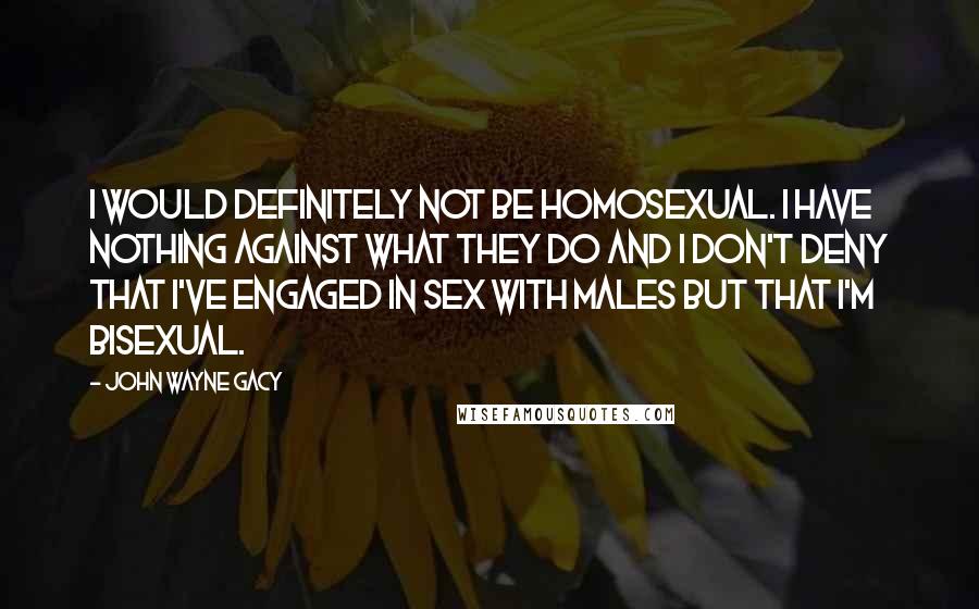 John Wayne Gacy Quotes: I would definitely not be homosexual. I have nothing against what they do and I don't deny that I've engaged in sex with males but that I'm bisexual.