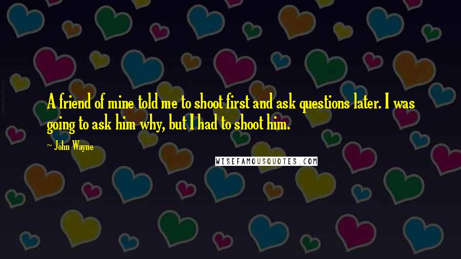 John Wayne Quotes: A friend of mine told me to shoot first and ask questions later. I was going to ask him why, but I had to shoot him.