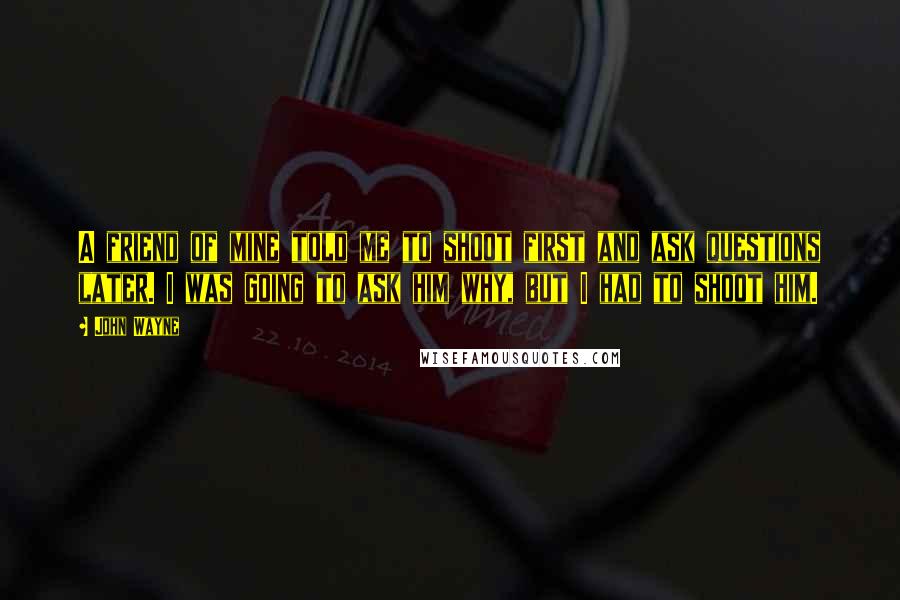 John Wayne Quotes: A friend of mine told me to shoot first and ask questions later. I was going to ask him why, but I had to shoot him.