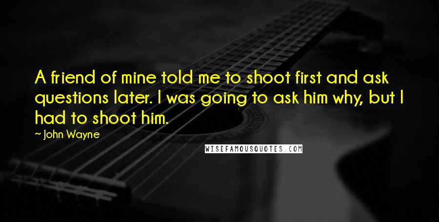 John Wayne Quotes: A friend of mine told me to shoot first and ask questions later. I was going to ask him why, but I had to shoot him.