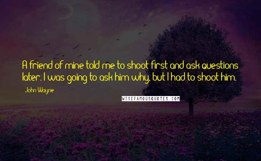 John Wayne Quotes: A friend of mine told me to shoot first and ask questions later. I was going to ask him why, but I had to shoot him.