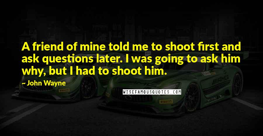 John Wayne Quotes: A friend of mine told me to shoot first and ask questions later. I was going to ask him why, but I had to shoot him.