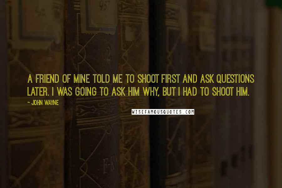 John Wayne Quotes: A friend of mine told me to shoot first and ask questions later. I was going to ask him why, but I had to shoot him.