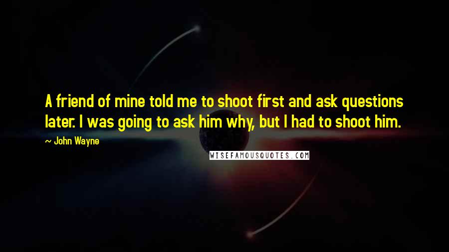 John Wayne Quotes: A friend of mine told me to shoot first and ask questions later. I was going to ask him why, but I had to shoot him.