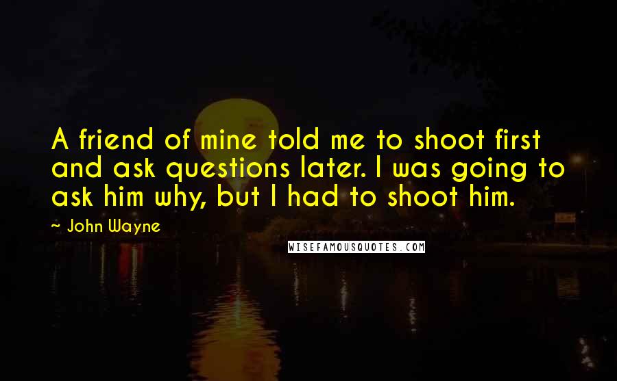 John Wayne Quotes: A friend of mine told me to shoot first and ask questions later. I was going to ask him why, but I had to shoot him.