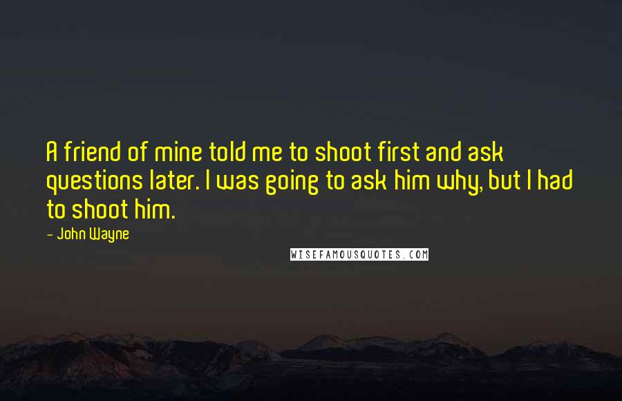 John Wayne Quotes: A friend of mine told me to shoot first and ask questions later. I was going to ask him why, but I had to shoot him.