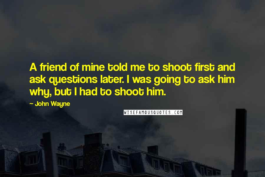 John Wayne Quotes: A friend of mine told me to shoot first and ask questions later. I was going to ask him why, but I had to shoot him.