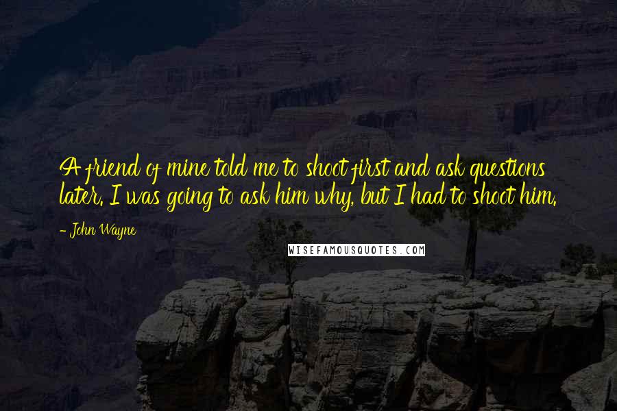 John Wayne Quotes: A friend of mine told me to shoot first and ask questions later. I was going to ask him why, but I had to shoot him.