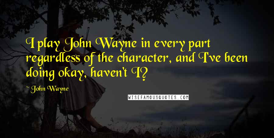 John Wayne Quotes: I play John Wayne in every part regardless of the character, and I've been doing okay, haven't I?