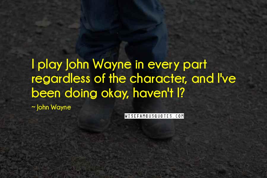 John Wayne Quotes: I play John Wayne in every part regardless of the character, and I've been doing okay, haven't I?