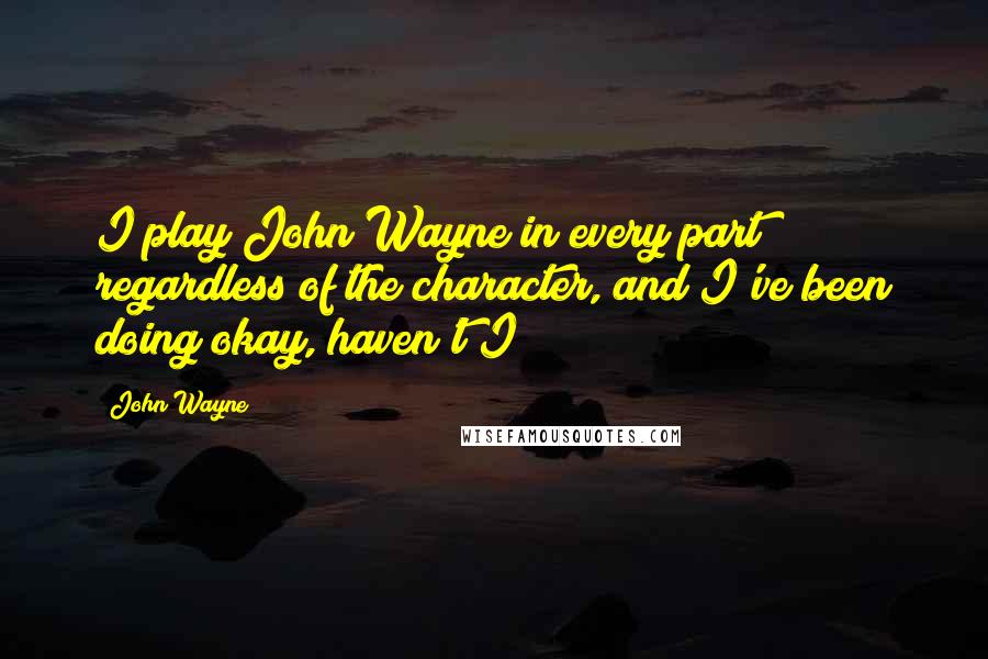 John Wayne Quotes: I play John Wayne in every part regardless of the character, and I've been doing okay, haven't I?