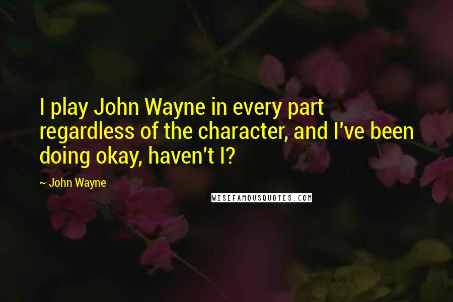 John Wayne Quotes: I play John Wayne in every part regardless of the character, and I've been doing okay, haven't I?