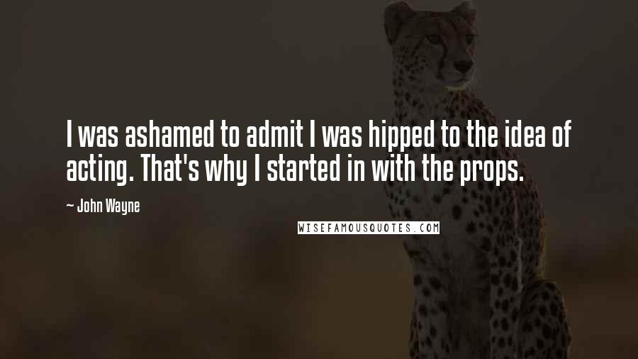 John Wayne Quotes: I was ashamed to admit I was hipped to the idea of acting. That's why I started in with the props.