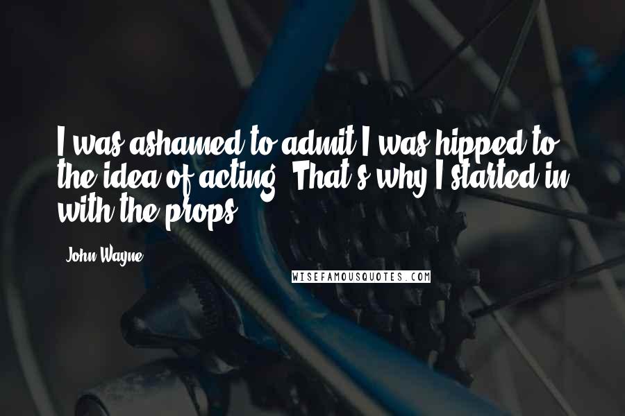 John Wayne Quotes: I was ashamed to admit I was hipped to the idea of acting. That's why I started in with the props.