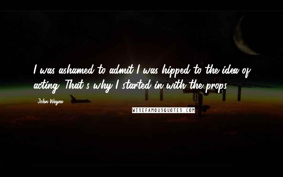 John Wayne Quotes: I was ashamed to admit I was hipped to the idea of acting. That's why I started in with the props.