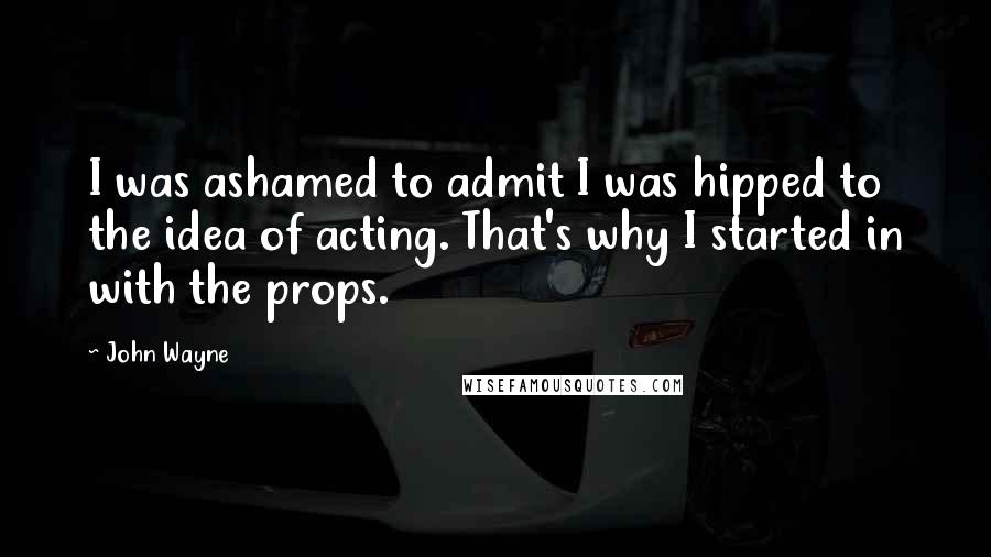 John Wayne Quotes: I was ashamed to admit I was hipped to the idea of acting. That's why I started in with the props.