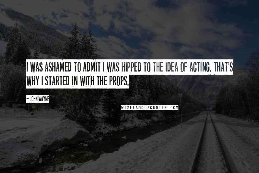 John Wayne Quotes: I was ashamed to admit I was hipped to the idea of acting. That's why I started in with the props.