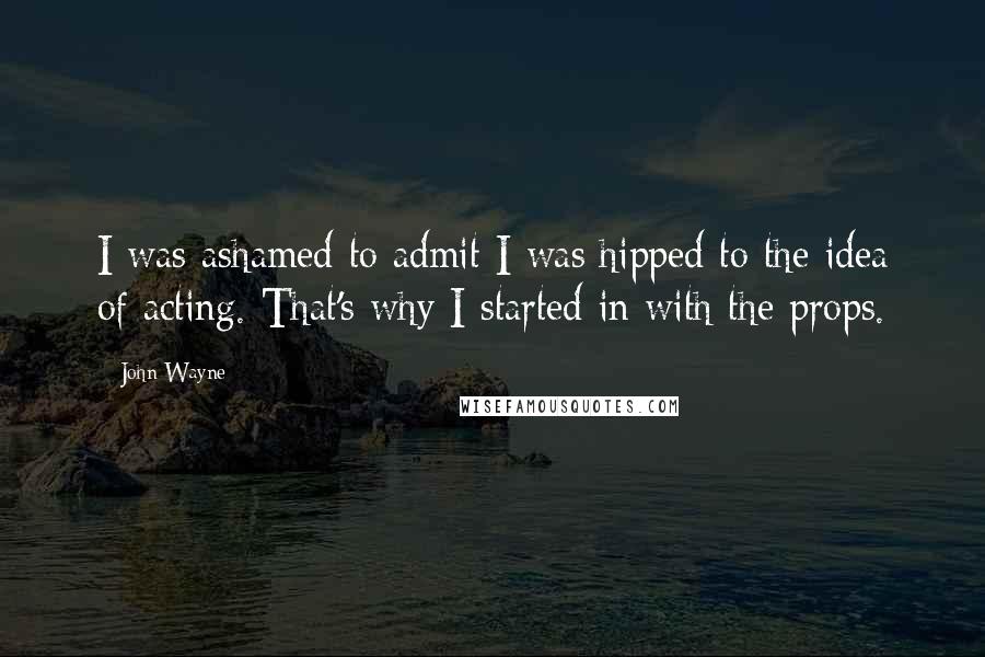 John Wayne Quotes: I was ashamed to admit I was hipped to the idea of acting. That's why I started in with the props.