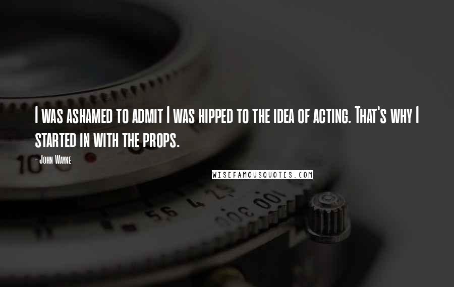 John Wayne Quotes: I was ashamed to admit I was hipped to the idea of acting. That's why I started in with the props.