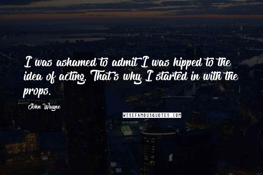 John Wayne Quotes: I was ashamed to admit I was hipped to the idea of acting. That's why I started in with the props.