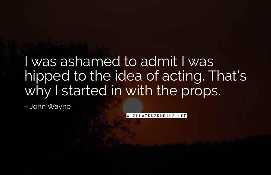 John Wayne Quotes: I was ashamed to admit I was hipped to the idea of acting. That's why I started in with the props.