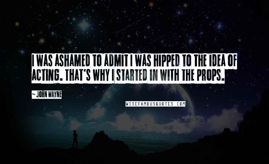 John Wayne Quotes: I was ashamed to admit I was hipped to the idea of acting. That's why I started in with the props.