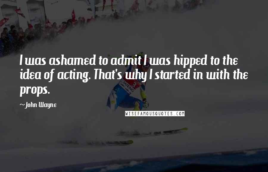 John Wayne Quotes: I was ashamed to admit I was hipped to the idea of acting. That's why I started in with the props.