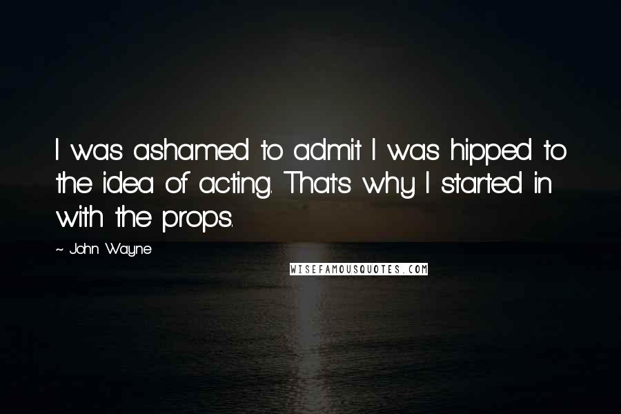 John Wayne Quotes: I was ashamed to admit I was hipped to the idea of acting. That's why I started in with the props.