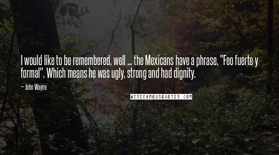 John Wayne Quotes: I would like to be remembered, well ... the Mexicans have a phrase, "Feo fuerte y formal". Which means he was ugly, strong and had dignity.