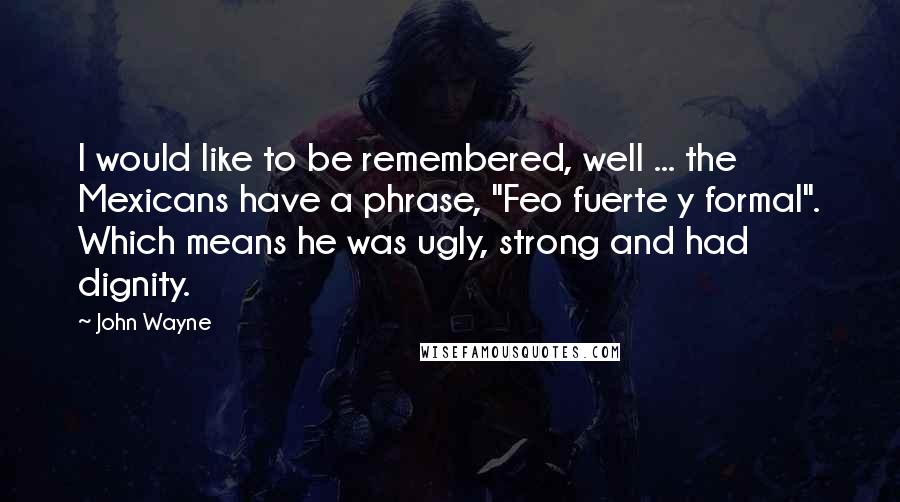 John Wayne Quotes: I would like to be remembered, well ... the Mexicans have a phrase, "Feo fuerte y formal". Which means he was ugly, strong and had dignity.