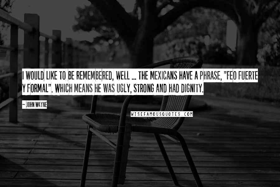 John Wayne Quotes: I would like to be remembered, well ... the Mexicans have a phrase, "Feo fuerte y formal". Which means he was ugly, strong and had dignity.