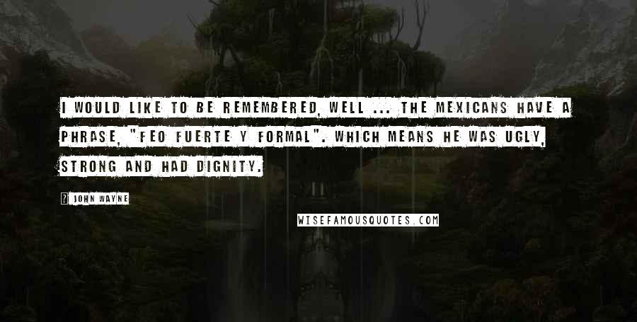 John Wayne Quotes: I would like to be remembered, well ... the Mexicans have a phrase, "Feo fuerte y formal". Which means he was ugly, strong and had dignity.