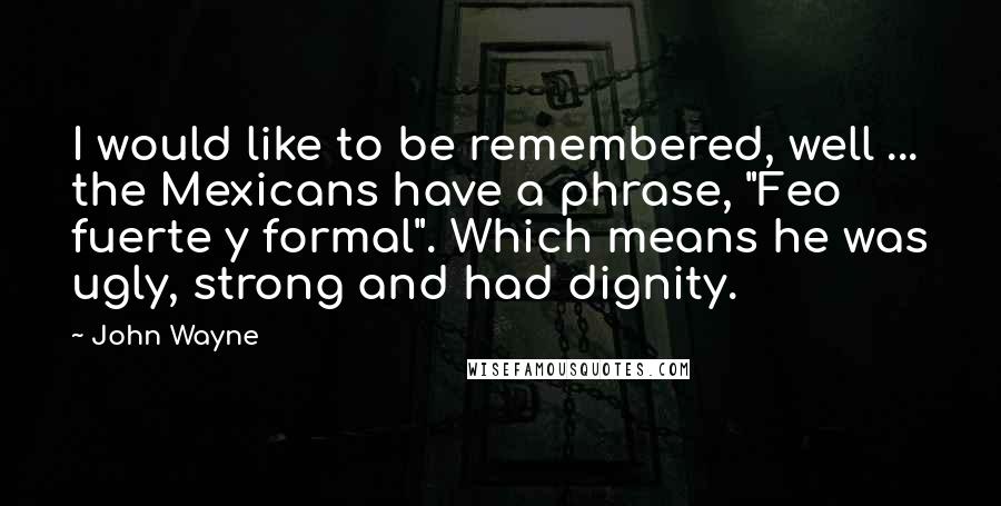 John Wayne Quotes: I would like to be remembered, well ... the Mexicans have a phrase, "Feo fuerte y formal". Which means he was ugly, strong and had dignity.