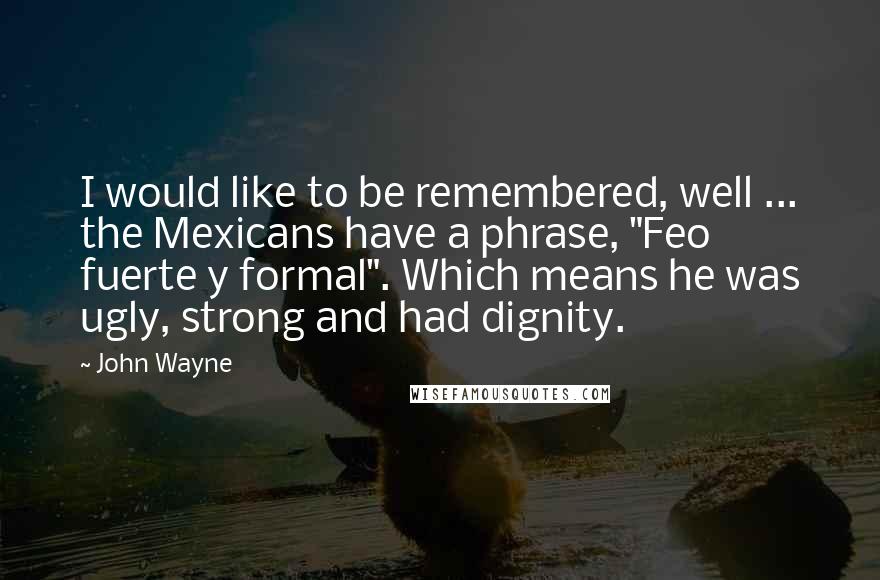 John Wayne Quotes: I would like to be remembered, well ... the Mexicans have a phrase, "Feo fuerte y formal". Which means he was ugly, strong and had dignity.