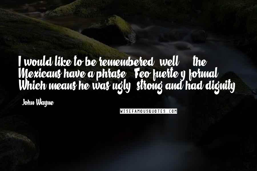 John Wayne Quotes: I would like to be remembered, well ... the Mexicans have a phrase, "Feo fuerte y formal". Which means he was ugly, strong and had dignity.