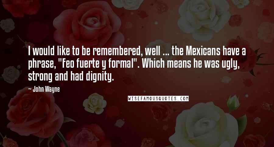 John Wayne Quotes: I would like to be remembered, well ... the Mexicans have a phrase, "Feo fuerte y formal". Which means he was ugly, strong and had dignity.
