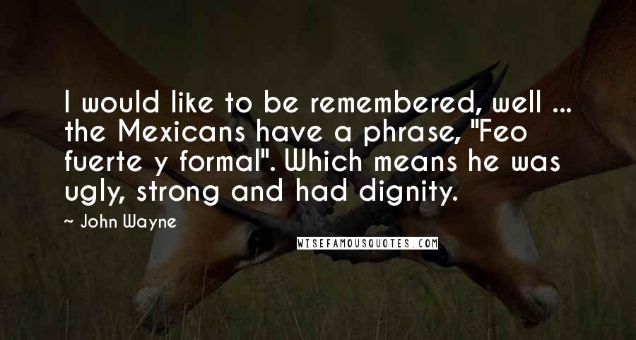 John Wayne Quotes: I would like to be remembered, well ... the Mexicans have a phrase, "Feo fuerte y formal". Which means he was ugly, strong and had dignity.