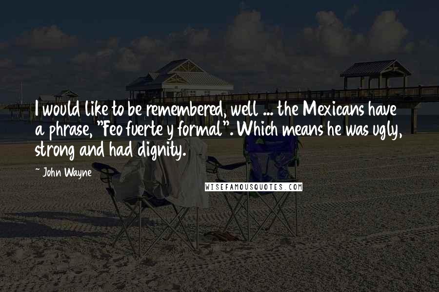 John Wayne Quotes: I would like to be remembered, well ... the Mexicans have a phrase, "Feo fuerte y formal". Which means he was ugly, strong and had dignity.