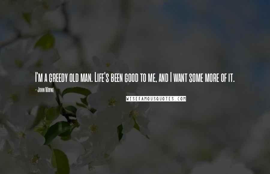 John Wayne Quotes: I'm a greedy old man. Life's been good to me, and I want some more of it.