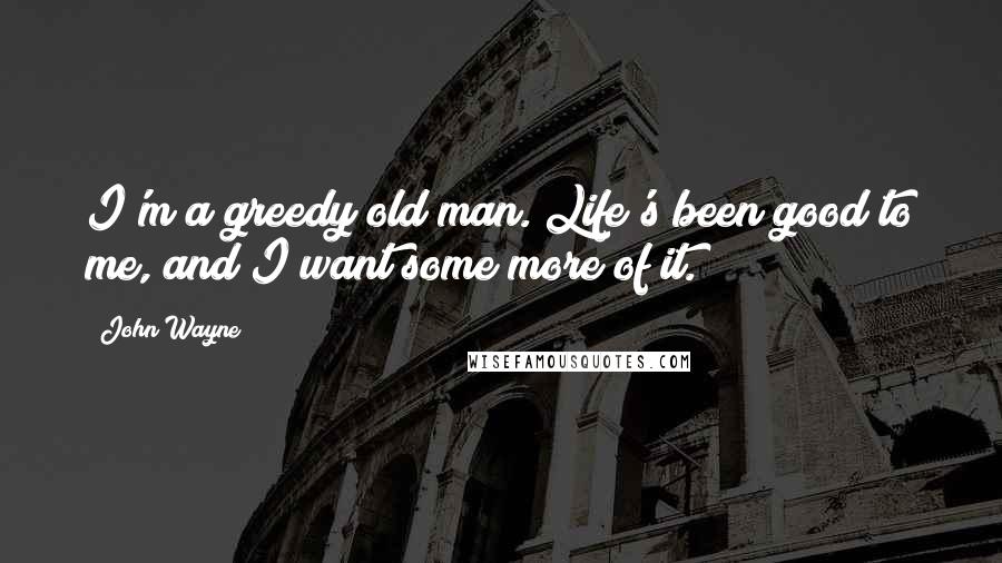 John Wayne Quotes: I'm a greedy old man. Life's been good to me, and I want some more of it.