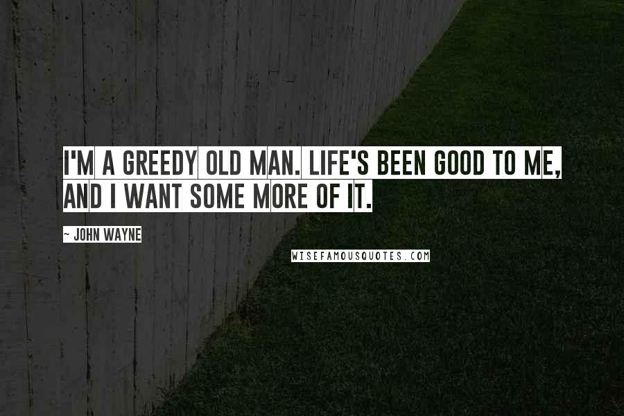 John Wayne Quotes: I'm a greedy old man. Life's been good to me, and I want some more of it.