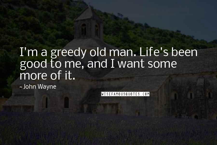 John Wayne Quotes: I'm a greedy old man. Life's been good to me, and I want some more of it.