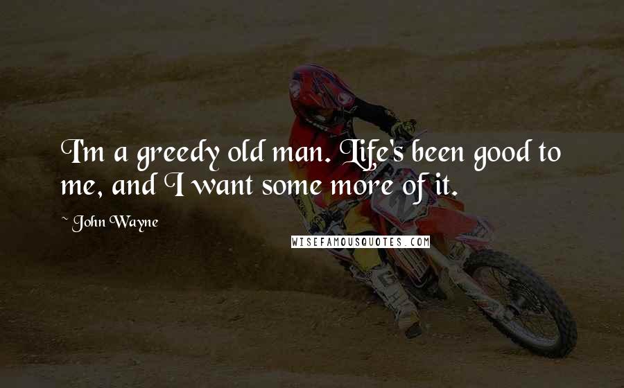 John Wayne Quotes: I'm a greedy old man. Life's been good to me, and I want some more of it.