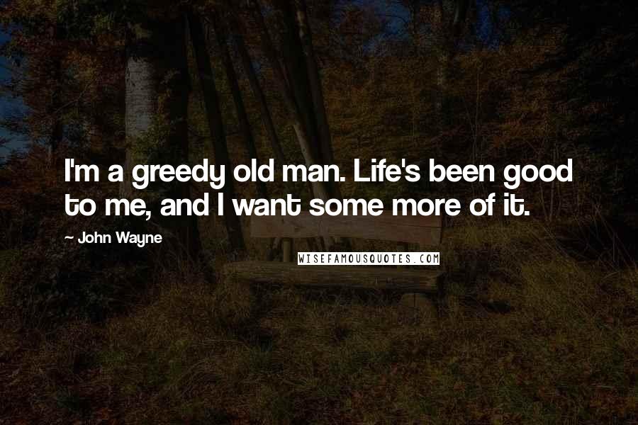 John Wayne Quotes: I'm a greedy old man. Life's been good to me, and I want some more of it.