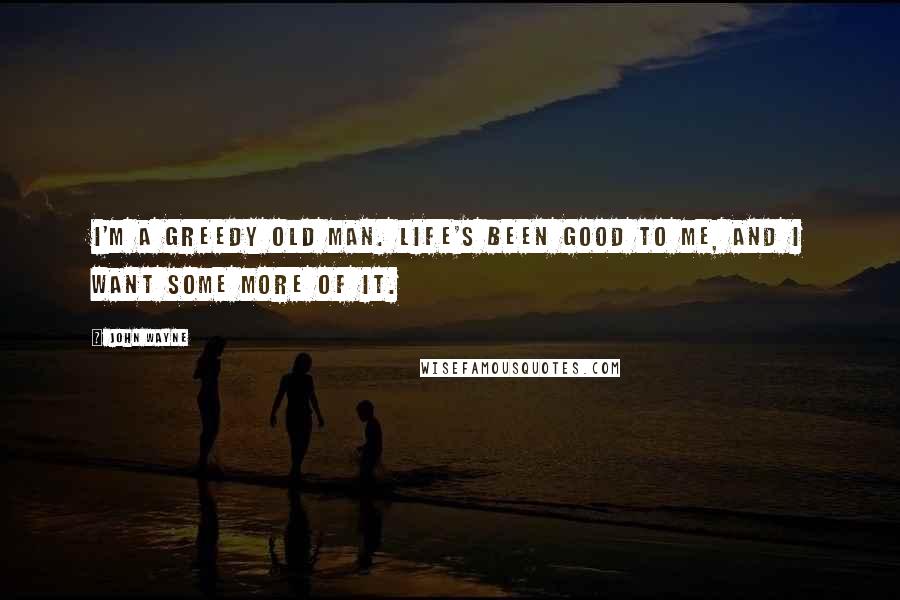 John Wayne Quotes: I'm a greedy old man. Life's been good to me, and I want some more of it.