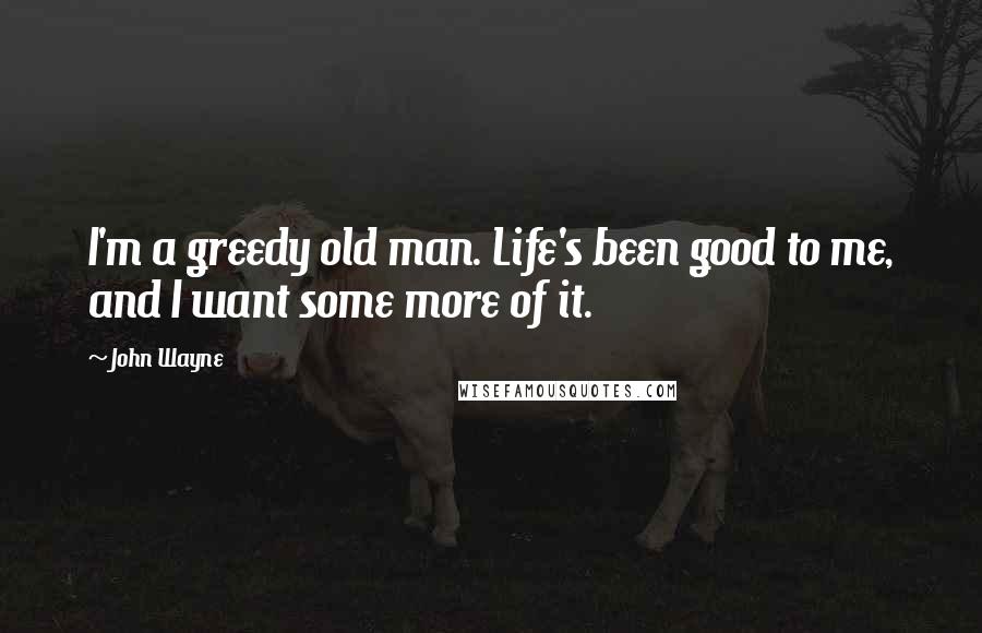 John Wayne Quotes: I'm a greedy old man. Life's been good to me, and I want some more of it.