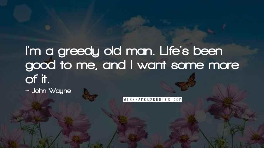 John Wayne Quotes: I'm a greedy old man. Life's been good to me, and I want some more of it.