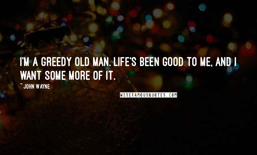 John Wayne Quotes: I'm a greedy old man. Life's been good to me, and I want some more of it.